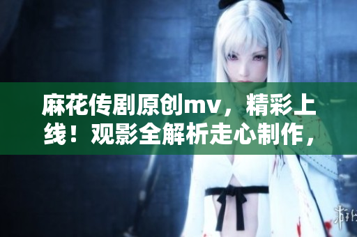 麻花传剧原创mv，精彩上线！观影全解析走心制作，感动新一代观众