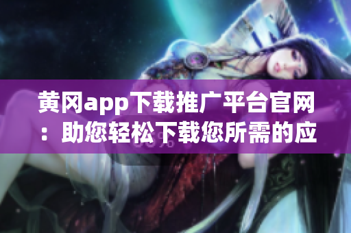 黄冈app下载推广平台官网：助您轻松下载您所需的应用程序(1)