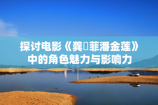 探讨电影《龚玥菲潘金莲》中的角色魅力与影响力