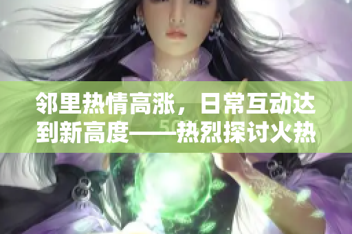 邻里热情高涨，日常互动达到新高度——热烈探讨火热的邻里互动