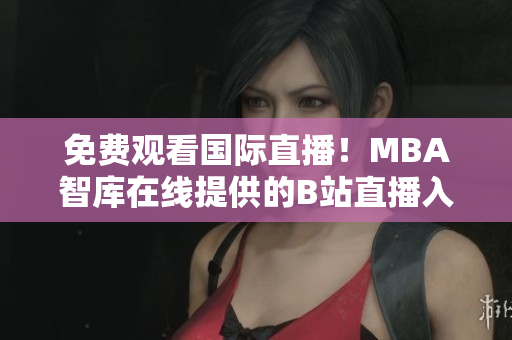 免费观看国际直播！MBA智库在线提供的B站直播入口精彩不容错过