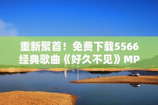 重新聚首！免费下载5566经典歌曲《好久不见》MP3音频