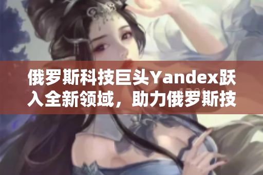 俄罗斯科技巨头Yandex跃入全新领域，助力俄罗斯技术发展