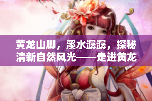 黄龙山脚，溪水潺潺，探秘清新自然风光——走进黄龙溪旅游攻略