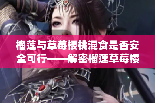 榴莲与草莓樱桃混食是否安全可行——解密榴莲草莓樱桃混搭吃法(1)