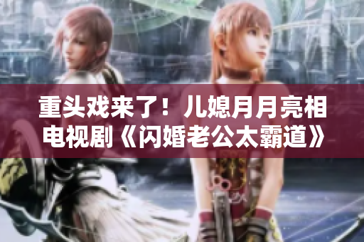 重头戏来了！儿媳月月亮相电视剧《闪婚老公太霸道》！