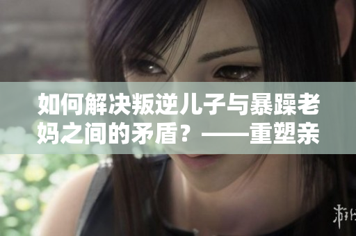 如何解决叛逆儿子与暴躁老妈之间的矛盾？——重塑亲子沟通的正确姿势