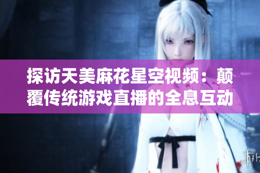 探访天美麻花星空视频：颠覆传统游戏直播的全息互动新境界