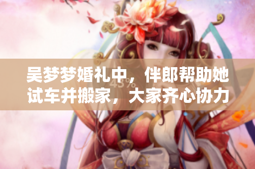 吴梦梦婚礼中，伴郎帮助她试车并搬家，大家齐心协力共创幸福！