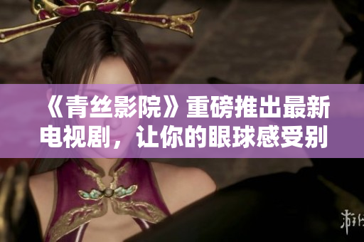 《青丝影院》重磅推出最新电视剧，让你的眼球感受别样视听盛宴