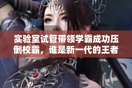 实验室试管带领学霸成功压倒校霸，谁是新一代的王者？