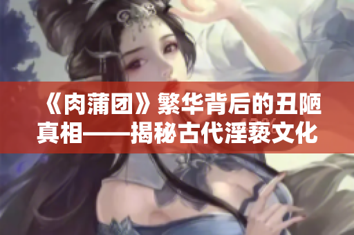 《肉蒲团》繁华背后的丑陋真相——揭秘古代淫亵文化