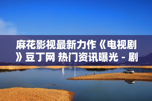 麻花影视最新力作《电视剧》豆丁网 热门资讯曝光 - 剧透大揭秘！