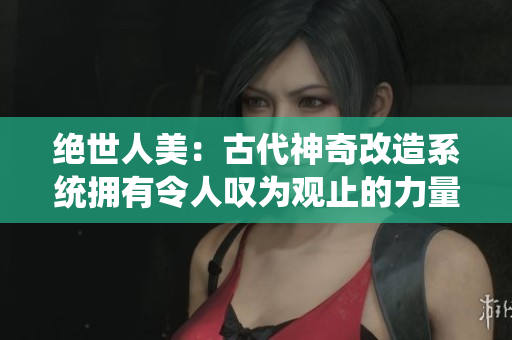绝世人美：古代神奇改造系统拥有令人叹为观止的力量！