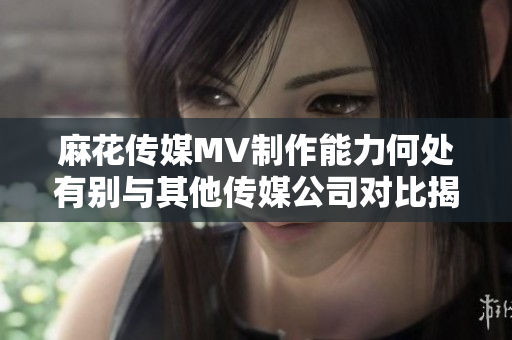 麻花传媒MV制作能力何处有别与其他传媒公司对比揭秘