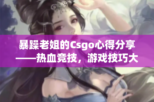 暴躁老姐的Csgo心得分享——热血竞技，游戏技巧大揭秘