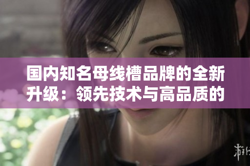 国内知名母线槽品牌的全新升级：领先技术与高品质的完美结合