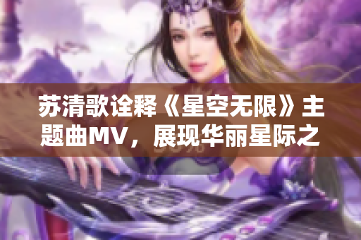 苏清歌诠释《星空无限》主题曲MV，展现华丽星际之旅