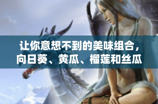 让你意想不到的美味组合，向日葵、黄瓜、榴莲和丝瓜可以一起吃吗？(1)