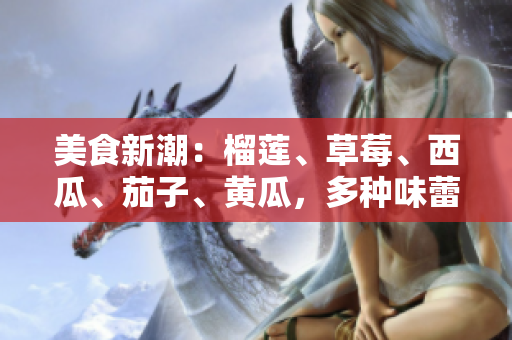 美食新潮：榴莲、草莓、西瓜、茄子、黄瓜，多种味蕾盛宴