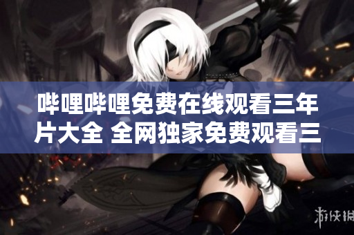 哔哩哔哩免费在线观看三年片大全 全网独家免费观看三年片资源汇总