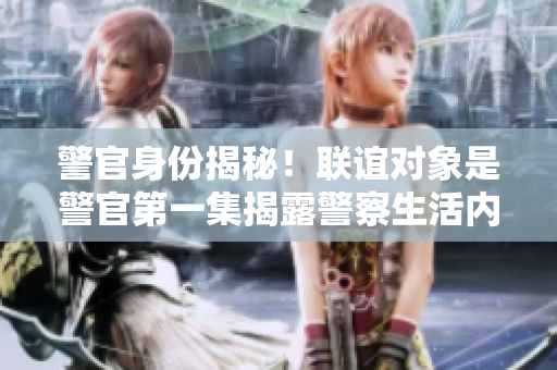 警官身份揭秘！联谊对象是警官第一集揭露警察生活内幕
