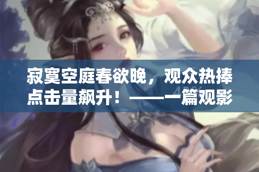 寂寞空庭春欲晚，观众热捧点击量飙升！——一篇观影感受的分享