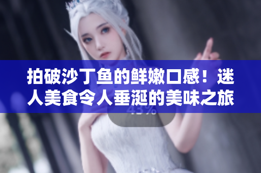 拍破沙丁鱼的鲜嫩口感！迷人美食令人垂涎的美味之旅