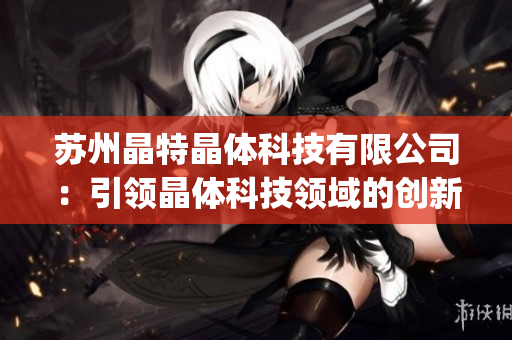 苏州晶特晶体科技有限公司：引领晶体科技领域的创新与突破(1)