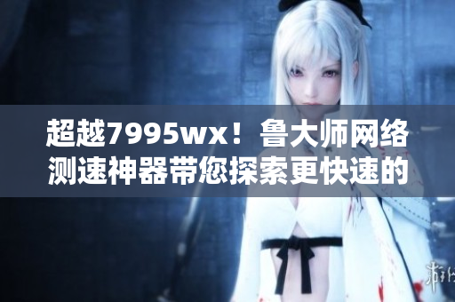 超越7995wx！鲁大师网络测速神器带您探索更快速的网络世界