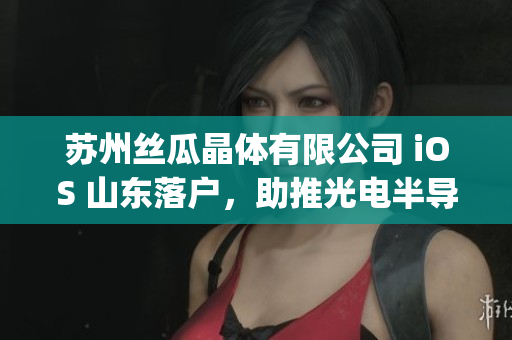 苏州丝瓜晶体有限公司 iOS 山东落户，助推光电半导体行业发展(1)