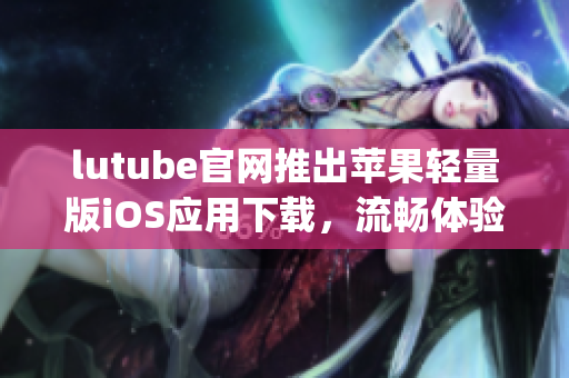 lutube官网推出苹果轻量版iOS应用下载，流畅体验精彩视频(1)