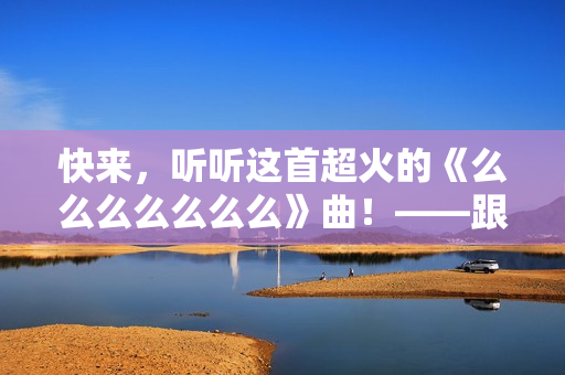 快来，听听这首超火的《么么么么么么么》曲！——跟着这首病毒式的神曲蹦起来！