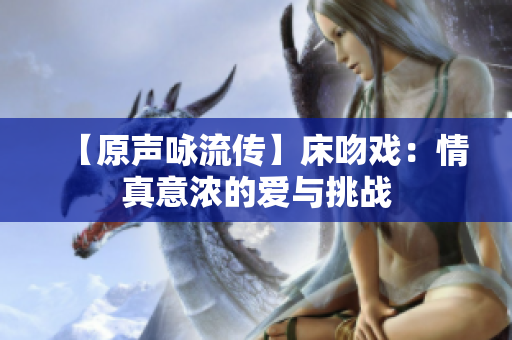 【原声咏流传】床吻戏：情真意浓的爱与挑战