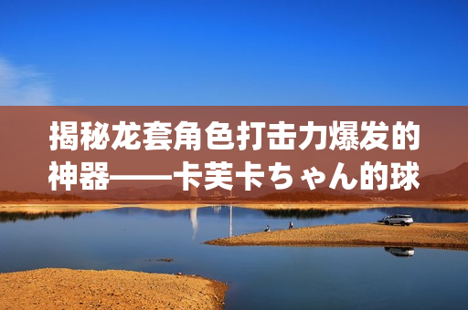 揭秘龙套角色打击力爆发的神器——卡芙卡ちゃん的球棒起源(1)
