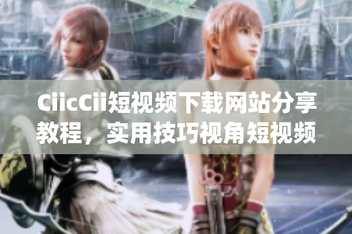 CiicCii短视频下载网站分享教程，实用技巧视角短视频解析(1)