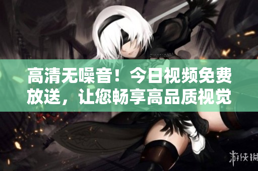 高清无噪音！今日视频免费放送，让您畅享高品质视觉盛宴！
