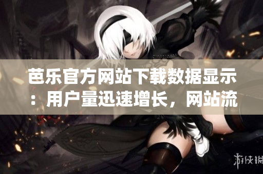 芭乐官方网站下载数据显示：用户量迅速增长，网站流量创新高(1)