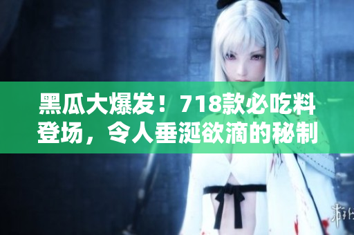 黑瓜大爆发！718款必吃料登场，令人垂涎欲滴的秘制美味