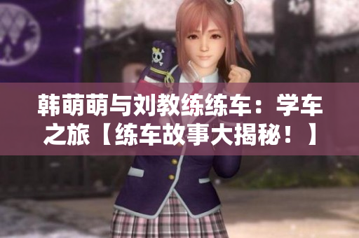 韩萌萌与刘教练练车：学车之旅【练车故事大揭秘！】