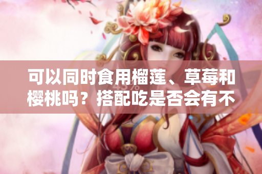 可以同时食用榴莲、草莓和樱桃吗？搭配吃是否会有不适？