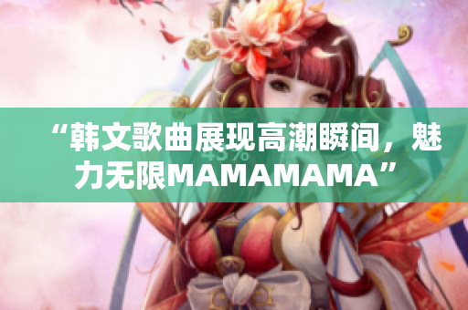 “韩文歌曲展现高潮瞬间，魅力无限MAMAMAMA”