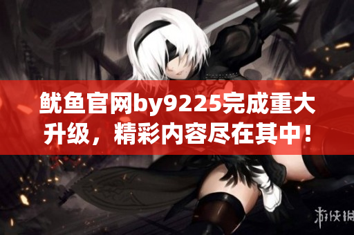 鱿鱼官网by9225完成重大升级，精彩内容尽在其中！