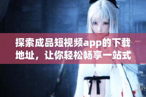 探索成品短视频app的下载地址，让你轻松畅享一站式视频服务！