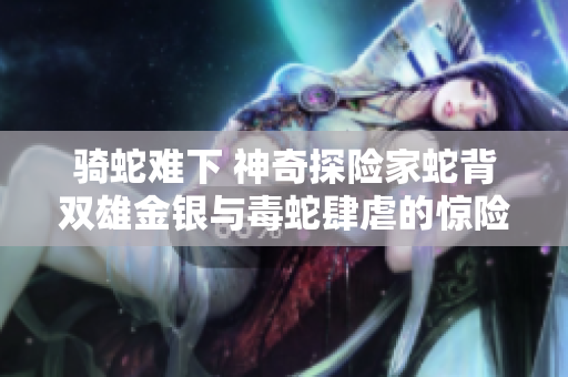 骑蛇难下 神奇探险家蛇背双雄金银与毒蛇肆虐的惊险之旅