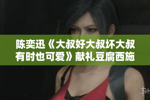 陈奕迅《大叔好大叔坏大叔有时也可爱》献礼豆腐西施：纯净而不俗气