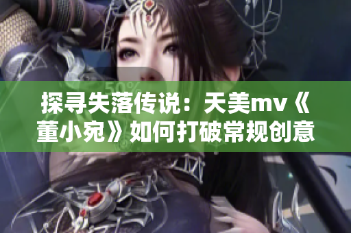 探寻失落传说：天美mv《董小宛》如何打破常规创意十足