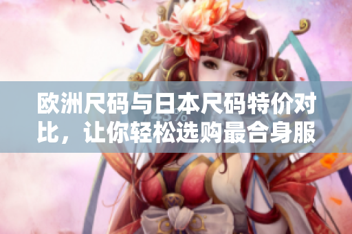 欧洲尺码与日本尺码特价对比，让你轻松选购最合身服装