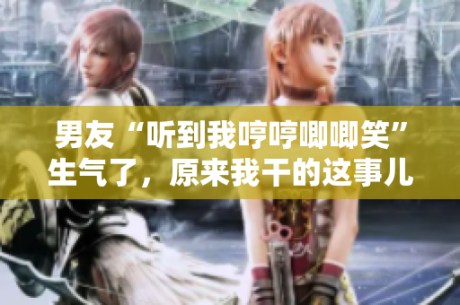 男友“听到我哼哼唧唧笑”生气了，原来我干的这事儿！