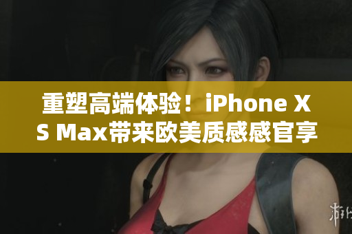 重塑高端体验！iPhone XS Max带来欧美质感感官享受